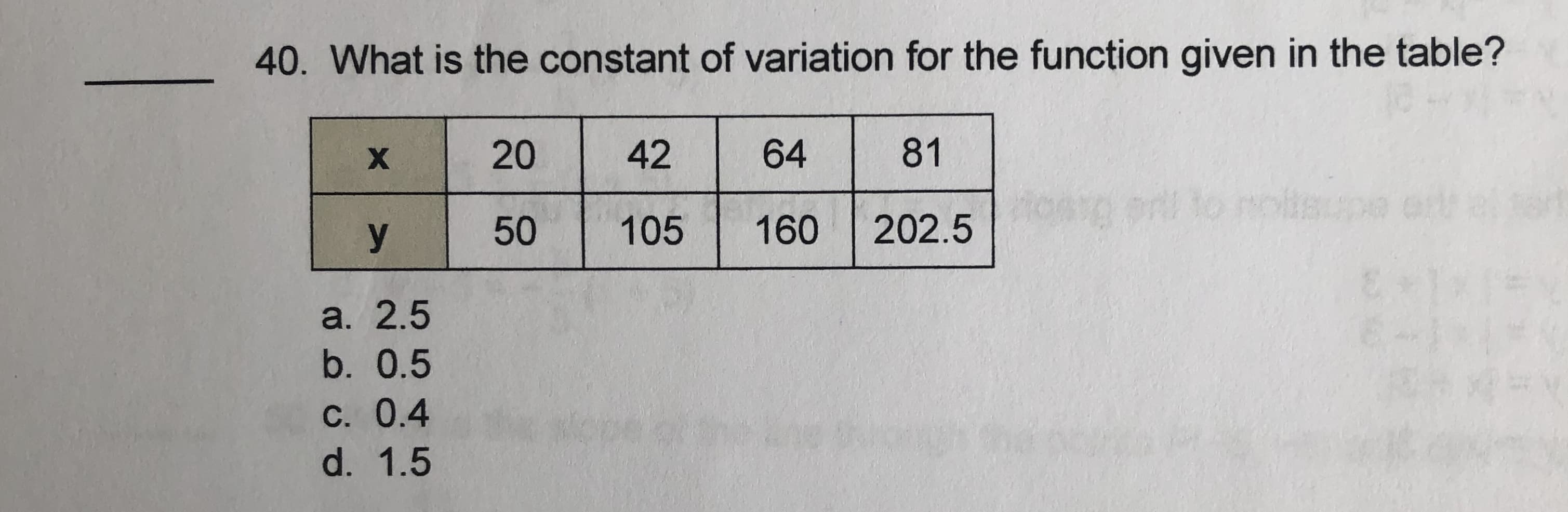 40. What is the constant of variation for the function given in the table?
20
42
64
81
y
50
105
160
202.5
a. 2.5
b. 0.5
С. 0.4
d. 1.5
