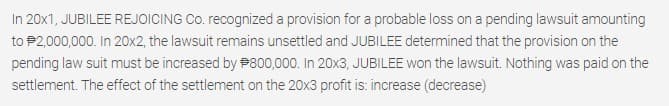 In 20x1, JUBILEE REJOICING Co. recognized a provision for a probable loss on a pending lawsuit amounting
to P2,000,000. In 20x2, the lawsuit remains unsettled and JUBILEE determined that the provision on the
pending law suit must be increased by P800,000. In 20x3, JUBILEE won the lawsuit. Nothing was paid on the
settlement. The effect of the settlement on the 20x3 profit is: increase (decrease)
