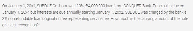 On January 1, 20x1, SUBDUE Co. borrowed 10%, P4,000,000 loan from CONQUER Bank. Principal is due on
January 1, 20x4 but interests are due annually starting January 1, 20x2. SUBDUE was charged by the bank a
3% nonrefundable loan origination fee representing service fee. How much is the carrying amount of the note
on initial recognition?
