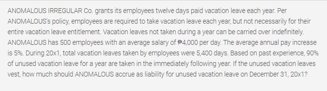 ANOMALOUS IRREGULAR Co. grants its employees twelve days paid vacation leave each year. Per
ANOMALOUS's policy, employees are required to take vacation leave each year, but not necessarily for their
entire vacation leave entitlement. Vacation leaves not taken during a year can be carried over indefinitely.
ANOMALOUS has 500 employees with an average salary of P4,000 per day. The average annual pay increase
is 5%. During 20x1, total vacation leaves taken by employees were 5,400 days. Based on past experience, 90%
of unused vacation leave for a year are taken in the immediately following year. If the unused vacation leaves
vest, how much should ANOMALOUS accrue as liability for unused vacation leave on December 31, 20x1?
