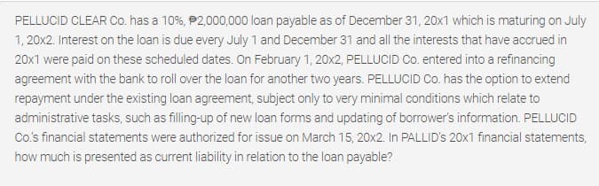 PELLUCID CLEAR Co. has a 10%, P2,000,000 loan payable as of December 31, 20x1 which is maturing on July
1, 20x2. Interest on the loan is due every July 1 and December 31 and all the interests that have accrued in
20x1 were paid on these scheduled dates. On February 1, 20x2, PELLUCID Co. entered into a refinancing
agreement with the bank to roll over the loan for another two years. PELLUCID Co. has the option to extend
repayment under the existing loan agreement, subject only to very minimal conditions which relate to
administrative tasks, such as filling-up of new loan forms and updating of borrower's information. PELLUCID
Co's financial statements were authorized for issue on March 15, 20x2. In PALLID's 20x1 financial statements,
how much is presented as current liability in relation to the loan payable?
