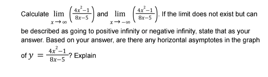 4x-1
4x-1
Calculate lim (
If the limit does not exist but can
and lim
8х-5
8х-5
be described as going to positive infinity or negative infinity, state that as your
answer. Based on your answer, are there any horizontal asymptotes in the graph
4x-1
of y =
-? Explain
8х-5

