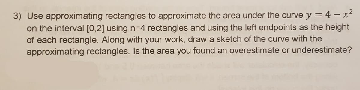 3) Use approximating rectangles to approximate the area under the curve y = 4 – x2
on the interval [0,2] using n=4 rectangles and using the left endpoints as the height
of each rectangle. Along with your work, draw a sketch of the curve with the
approximating rectangles. Is the area you found an overestimate or underestimate?
