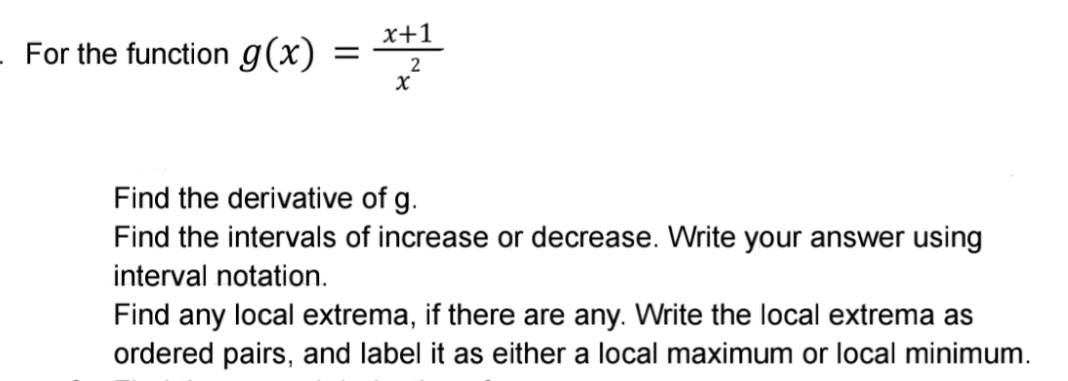 x+1
For the function g(x)
Find the derivative of g.
Find the intervals of increase or decrease. Write your answer using
interval notation.
Find any local extrema, if there are any. Write the local extrema as
ordered pairs, and label it as either a local maximum or local minimum.
