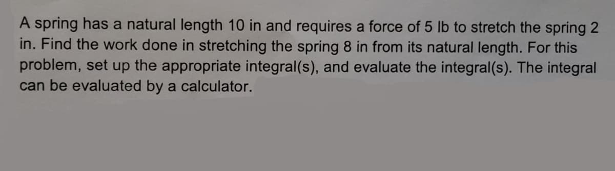 A spring has a natural length 10 in and requires a force of 5 lb to stretch the spring 2
in. Find the work done in stretching the spring 8 in from its natural length. For this
problem, set up the appropriate integral(s), and evaluate the integral(s). The integral
can be evaluated by a calculator.
