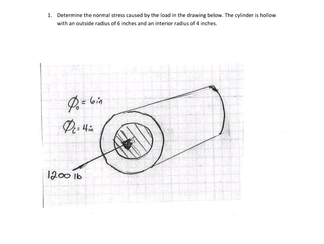 1.
Determine the normal stress caused by the load in the drawing below. The cylinder is hollow
with an outside radius of 6 inches and an interior radius of 4 inches.
lbin
%3D
1200 1b
