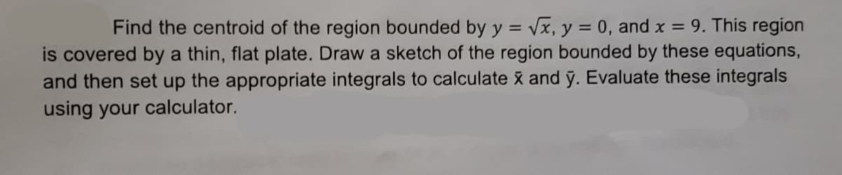 Find the centroid of the region bounded by y = Vx, y = 0, and x = 9. This region
is covered by a thin, flat plate. Draw a sketch of the region bounded by these equations,
and then set up the appropriate integrals to calculate x and ỹ. Evaluate these integrals
using your calculator.
