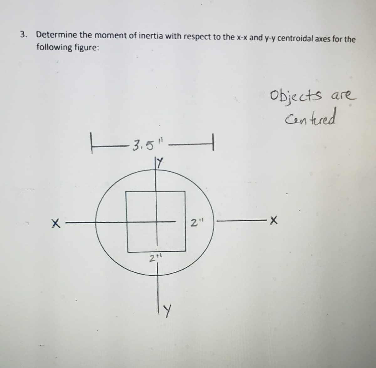 3. Determine the moment of inertia with respect to the x-x and y-y centroidal axes for the
following figure:
Objects are
Cen tured
E3.5"
2"
