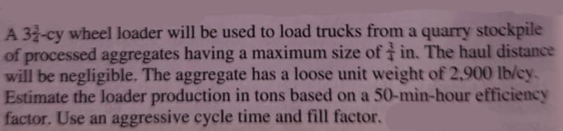 A 32-cy wheel loader will be used to load trucks from a quarry stockpile
of processed aggregates having a maximum size of in. The haul distance
will be negligible. The aggregate has a loose unit weight of 2,900 lb/cy.
Estimate the loader production in tons based on a 50-min-hour efficiency
factor. Use an aggressive cycle time and fill factor.
