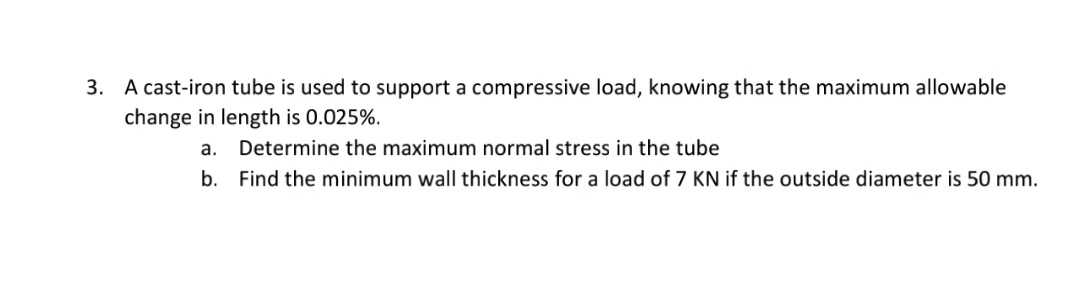3. A cast-iron tube is used to support a compressive load, knowing that the maximum allowable
change in length is 0.025%.
a. Determine the maximum normal stress in the tube
b. Find the minimum wall thickness for a load of 7 KN if the outside diameter is 50 mm.
