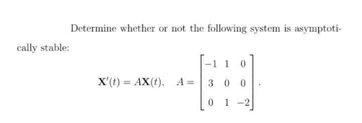 Determine whether or not the following system is asymptoti-
cally stable:
1 1
X'(t) = AX(t), A = | 3 0 0
1 -2
|
