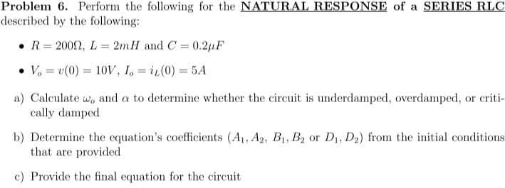 Problem 6. Perform the following for the NATURAL RESPONSE of a SERIES RLC
described by the following:
• R= 2002, L = 2mH and C = 0.21F
%3D
%3D
%3D
• V, = v(0) = 10V, I, = iL(0) = 5A
%3D
a) Calculate w, and a to determine whether the circuit is underdamped, overdamped, or criti-
cally damped
b) Determine the equation's coefficients (A1, A2, B1, B2 or D, D2) from the initial conditions
that are provided
c) Provide the final equation for the circuit
