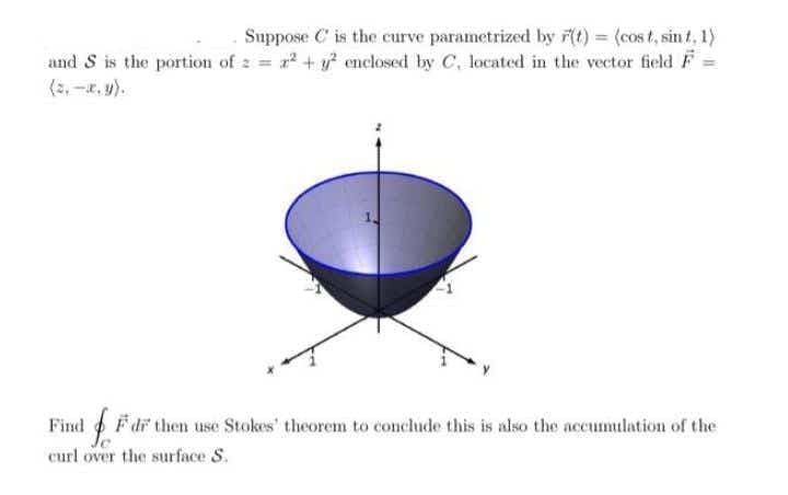 Suppose C is the curve parametrized by 7(t) = (cost, sin t, 1)
and S is the portion of z = + enclosed by C, located in the vector field F =
(2, -r, y).
Find F dr then use Stokes' theorem to conclude this is also the accumulation of the
curl over the surface S.
