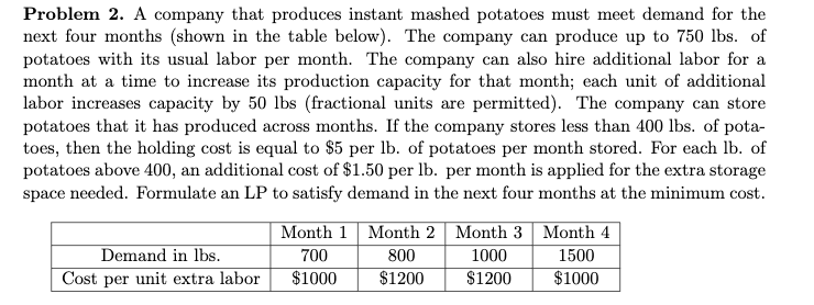 Problem 2. A company that produces instant mashed potatoes must meet demand for the
next four months (shown in the table below). The company can produce up to 750 lbs. of
potatoes with its usual labor per month. The company can also hire additional labor for a
month at a time to increase its production capacity for that month; each unit of additional
labor increases capacity by 50 lbs (fractional units are permitted). The company can store
potatoes that it has produced across months. If the company stores less than 400 lbs. of pota-
toes, then the holding cost is equal to $5 per lb. of potatoes per month stored. For each lb. of
potatoes above 400, an additional cost of $1.50 per lb. per month is applied for the extra storage
space needed. Formulate an LP to satisfy demand in the next four months at the minimum cost.
Month 1 Month 2 | Month 3 Month 4
Demand in lbs.
700
800
1000
1500
Cost per unit extra labor
$1000
$1200
$1200
$1000
