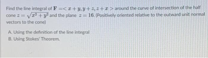 Find the line integral of F =< I+ y, Y+z, z+x > around the curve of intersection of the half
cone z = Vr?+y? and the plane z= 16. (Positively oriented relative to the outward unit normal
vectors to the cone)
A. Using the definition of the line integral
B. Using Stokes' Theorem.
