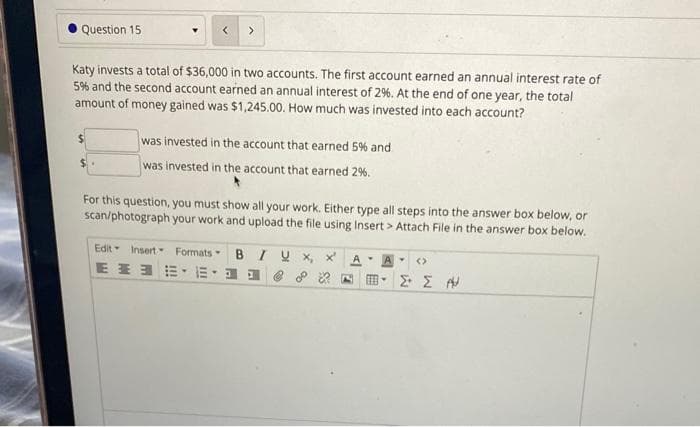 Question 15
>
Katy invests a total of $36,000 in two accounts. The first account earned an annual interest rate of
5% and the second account earned an annual interest of 2%. At the end of one year, the total
amount of money gained was $1,245.00. How much was invested into each account?
was invested in the account that earned 5% and
was invested in the account that earned 2%.
For this question, you must show all your work. Either type all steps into the answer box below, or
scan/photograph your work and upload the file using Insert > Attach File in the answer box below.
Edit Insert- Formats- BIU X x
A
