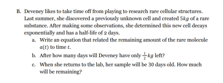 B. Deveney likes to take time off from playing to research rare cellular structures.
Last summer, she discovered a previously unknown cell and created 5kg of a rare
substance. After making some observations, she determined this new cell decays
exponentially and has a half-life of 2 days.
a. Write an equation that related the remaining amount of the rare molecule
a(t) to time t.
b. After how many days will Deveney have only -kg left?
c. When she returns to the lab, her sample will be 30 days old. How much
will be remaining?
