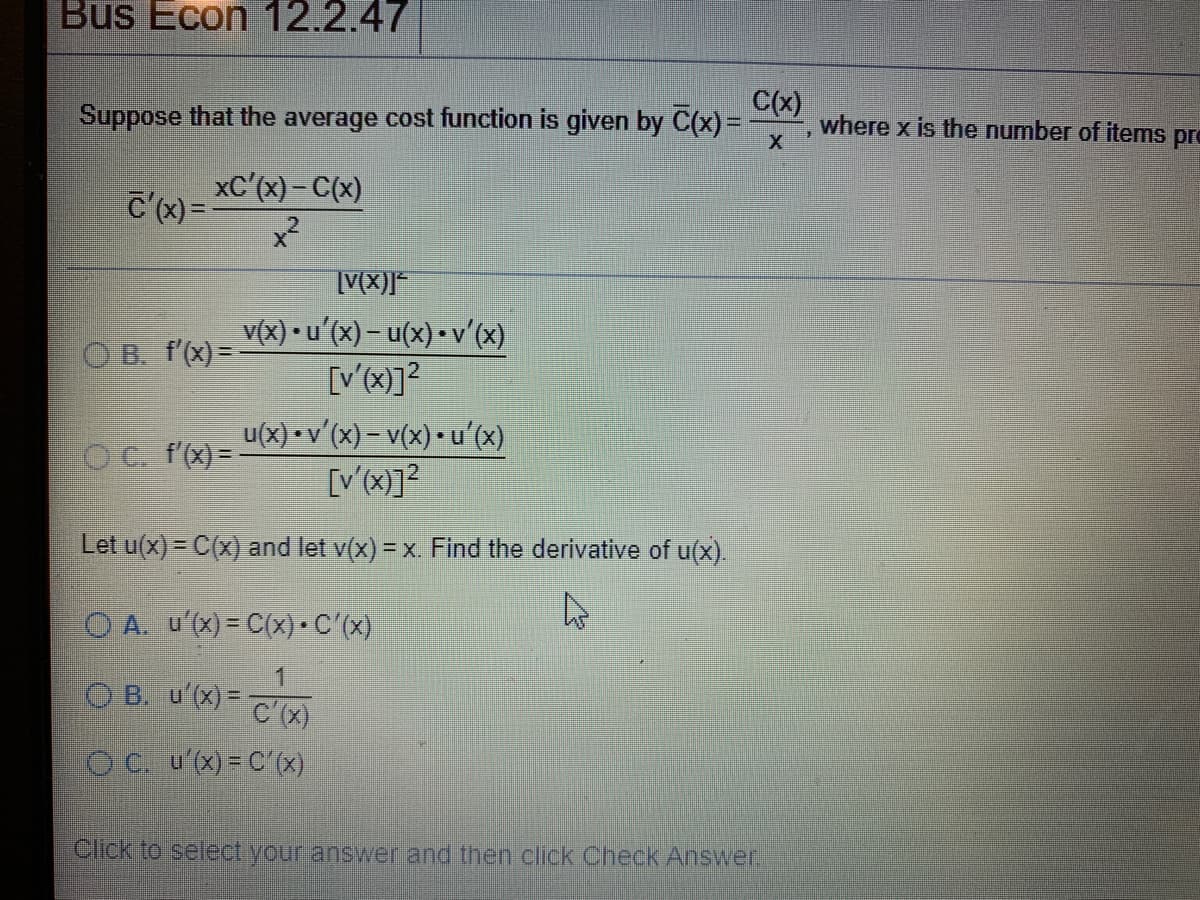 Bus Econ 12.2.47
C(x)
Suppose that the average cost function is given by C(x) =
where x is the number of items pro
C'x)= XC (x) – C(x)
v(x) • u'(x) – u(x) • v'(x)
[V'(x)]?
O B. f(x)=
u(x) • v'(x) – v(x) • u'(x)
[V'(x)]?
O C. f'(x) =-
Let u(x) = C(x) and let v(x) = x Find the derivative of u(x).
O A. u'(x) = C(x) • C'(x)
O B. u'(x)= Cx)
Oc. u(x)= C (x)
Click to select your answer and then click Check Answer.
