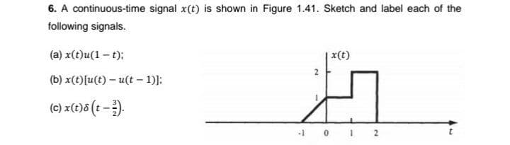 6. A continuous-time signal x(t) is shown in Figure 1.41. Sketch and label each of the
following signals.
(a) x(t)u(1- t);
|x(t)
2
(b) x(t)[u(t) – u(t - 1)]:
(c) x(t)6 (t -).
10 1 2
