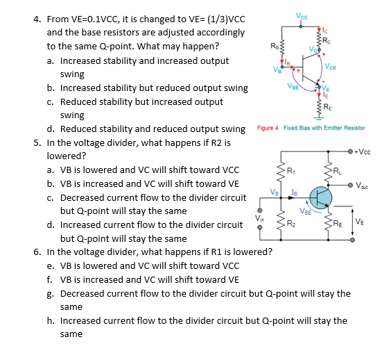 Vcc
4. From VE=0.1VCC, it is changed to VE= (1/3)VCC
and the base resistors are adjusted accordingly
to the same Q-point. What may happen?
Re
a. Increased stability and increased output
VCE
swing
b. Increased stability but reduced output swing
c. Reduced stability but increased output
swing
d. Reduced stability and reduced output swing Figure 4 Fixed Bias with Emitter Resistor
5. In the voltage divider, what happens if R2 is
+Vcc
lowered?
a. VB is lowered and VC will shift toward VCC
b. VB is increased and VC will shift toward VE
• Vat
VE
c. Decreased current flow to the divider circuit
but Q-point will stay the same
d. Increased current flow to the divider circuit
VE
but Q-point will stay the same
6. In the voltage divider, what happens if R1 is lowered?
e. VB is lowered and VC will shift toward VCC
f. VB is increased and VC will shift toward VE
g. Decreased current flow to the divider circuit but Q-point will stay the
same
h. Increased current flow to the divider circuit but Q-point will stay the
same
wwe
