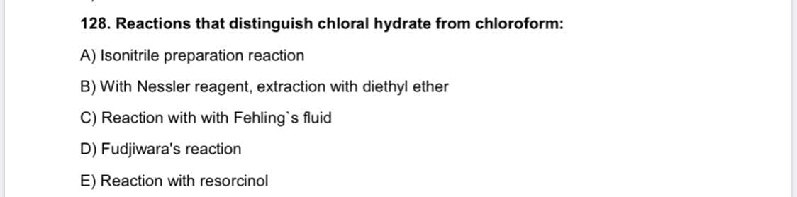 128. Reactions that distinguish chloral hydrate from chloroform:
A) Isonitrile preparation reaction
B) With Nessler reagent, extraction with diethyl ether
C) Reaction with with Fehling`s fluid
D) Fudjiwara's reaction
E) Reaction with resorcinol
