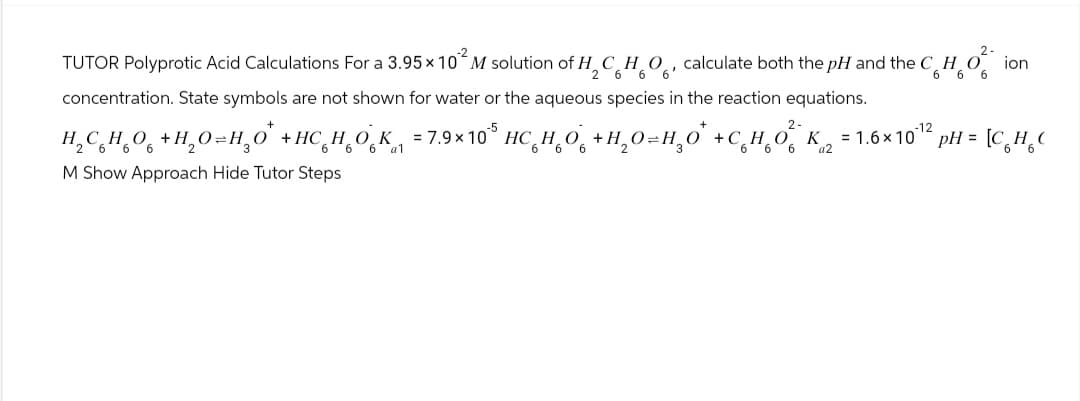 -2
6 6 6'
2.
66 ion
TUTOR Polyprotic Acid Calculations For a 3.95 × 10 M solution of H2 HO calculate both the pH and the CHO
concentration. State symbols are not shown for water or the aqueous species in the reaction equations.
+
6
H,C HỌ0 +H,O=HO +HC HO K =7.9×10 HCHO +H,O=HO +CHO K =1.6×10 pH = C HỌC
6 6 6 a1
M Show Approach Hide Tutor Steps
a2