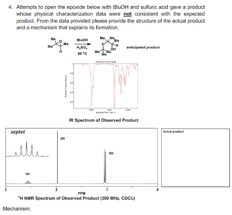 4. Attempts to open the epoxide below with tBuOH and sulfuric acid gave a product
whose physical characterization data were not consistent with the expected
product. From the data provided please provide the structure of the actual product
and a mechanism that explains its formation.
Me
Me
Me Me
[BuOH
Me
Me
H₂SO
0H
anticipated product
Me
Me
60 °C
Me
septet
Little
1H
elle
Relative Trance
3H
HU
0.6
INFRARED SPECTRUM
3000
2000
1000
Wavenumber (m-1)
IR Spectrum of Observed Product
PPM
HÚ
6H
'H NMR Spectrum of Observed Product (300 MHz, CDCl3)
Mechanism:
Actual product
