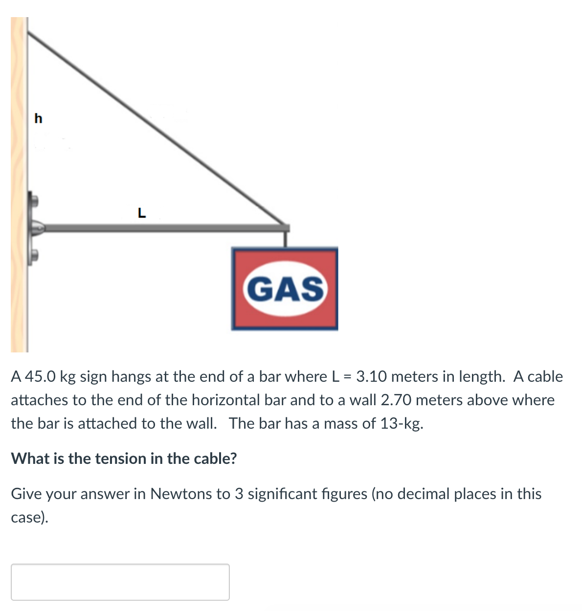 h
L
GAS
A 45.0 kg sign hangs at the end of a bar where L = 3.10 meters in length. A cable
attaches to the end of the horizontal bar and to a wall 2.70 meters above where
the bar is attached to the wall. The bar has a mass of 13-kg.
What is the tension in the cable?
Give your answer in Newtons to 3 significant figures (no decimal places in this
case).