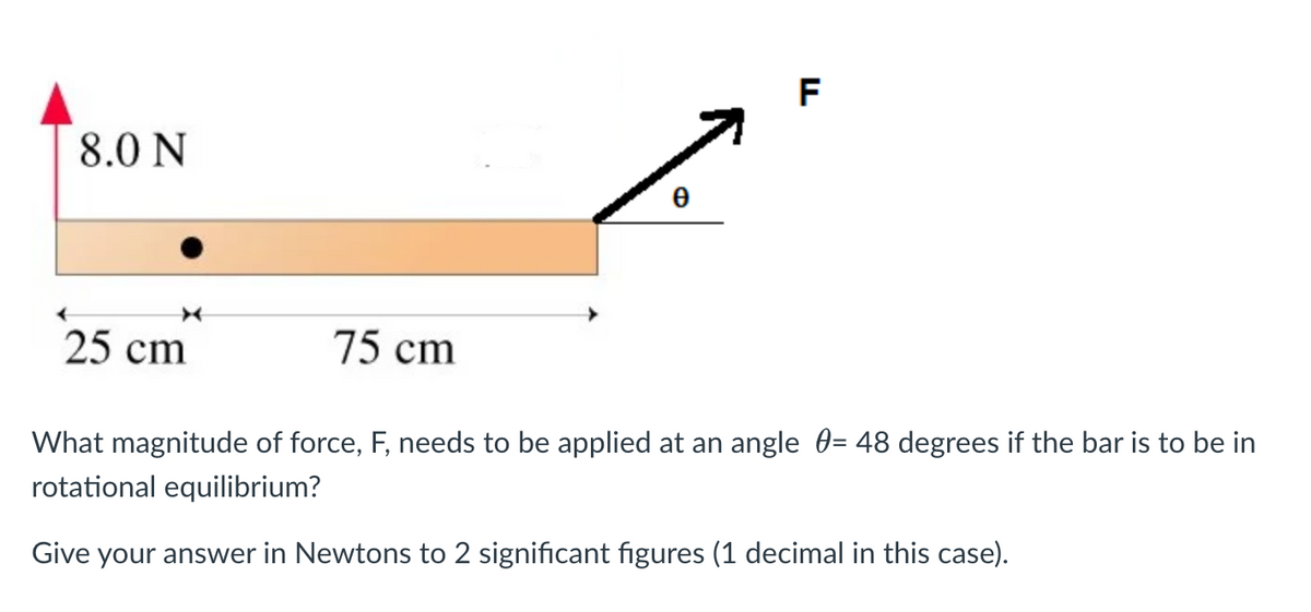 8.0 N
25 cm
75 cm
0
F
What magnitude of force, F, needs to be applied at an angle = 48 degrees if the bar is to be in
rotational equilibrium?
Give your answer in Newtons to 2 significant figures (1 decimal in this case).