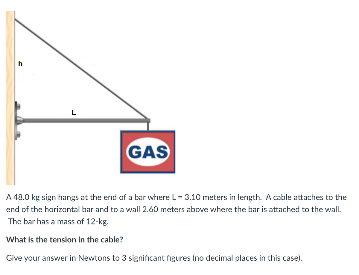L
GAS
A 48.0 kg sign hangs at the end of a bar where L = 3.10 meters in length. A cable attaches to the
end of the horizontal bar and to a wall 2.60 meters above where the bar is attached to the wall.
The bar has a mass of 12-kg.
What is the tension in the cable?
Give your answer in Newtons to 3 significant figures (no decimal places in this case).