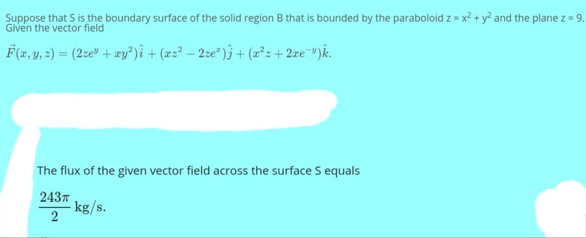 Suppose that S is the boundary surface of the solid region B that is bounded by the paraboloid z = x2 + y² and the plane z = 9.
Given the vector field
F (x, y, 2) = (2ze" + æy?)î + (xz² – 2ze")j+ (x²z+ 2æe¯³)k.
The flux of the given vector field across the surface S equals
2437T
- kg/s.
