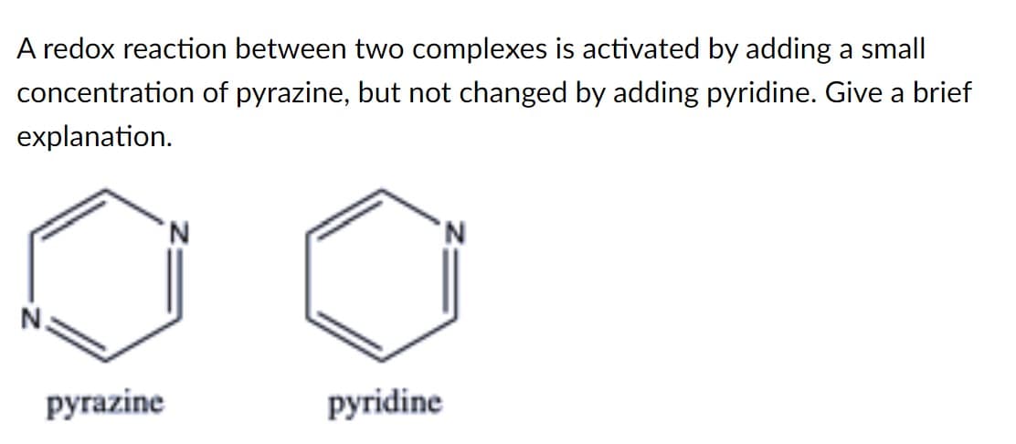 A redox reaction between two complexes is activated by adding a small
concentration of pyrazine, but not changed by adding pyridine. Give a brief
explanation.
N.
N.
pyrazine
pyridine
