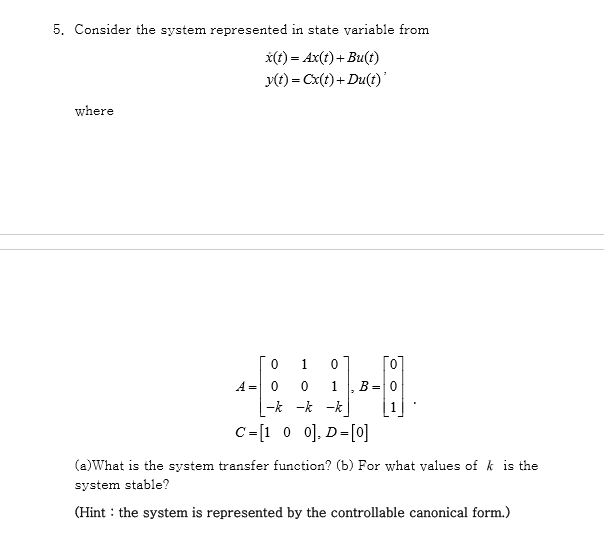 5. Consider the system represented in state variable from
*(t) = Ax(t)+Bu(t)
y(t) = Cx(t) + Du(t)'
where
1.
[0]
A = 0
B=0
|-k -k -k
C=[1 0 0]. D=[0]
(a)What is the system transfer function? (b) For what values of k is the
system stable?
(Hint : the system is represented by the controllable canonical form.)
