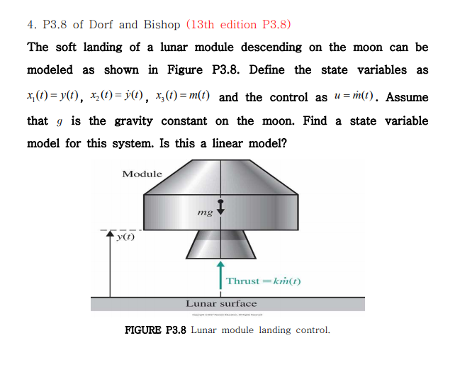 4. P3.8 of Dorf and Bishop (13th edition P3.8)
The soft landing of a lunar module descending on the moon can be
modeled as shown in Figure P3.8. Define the state variables as
x, (1) = y(t), x,(1)= j(t), x,(1) = m(t) and the control as u = m(t). Assume
that g is the gravity constant on the moon. Find a state variable
model for this system. Is this a linear model?
Module
mg
y(1)
Thrust =km(t)
Lunar surface
FIGURE P3.8 Lunar module landing control.
