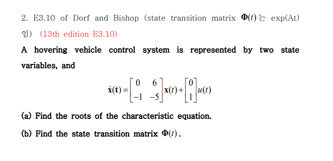 2. E3.10 of Dorf and Bishop (state transition matrix 0(1) E exp(At)
) (13th edition E3.10)
A hovering vehicle control system is represented by two state
variables, and
X(t) =
6
x(1)+
u(t)
-1 -5
(a) Find the roots of the characteristic equation.
(b) Find the state transition matrix 0(t).
