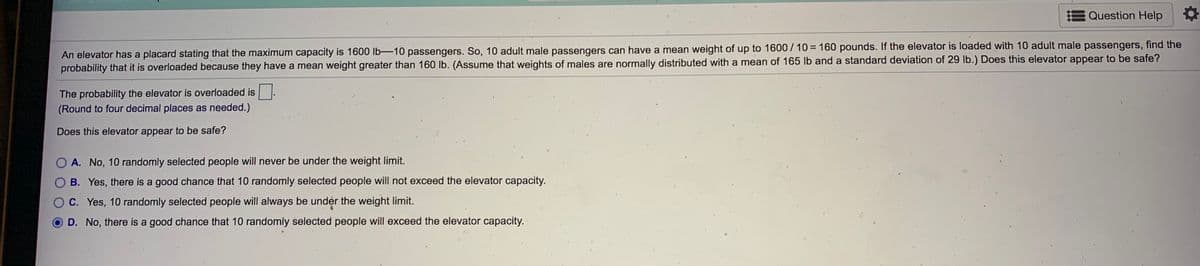 E Question Help
An elevator has a placard stating that the maximum capacity is 1600 lb-10 passengers. So, 10 adult male passengers can have a mean weight of up to 1600 / 10 = 160 pounds. If the elevator is loaded with 10 adult male passengers, find the
probability that it is overloaded because they have a mean weight greater than 160 Ib. (Assume that weights of males are normally distributed with a mean of 165 lb and a standard deviation of 29 lb.) Does this elevator appear to be safe?
The probability the elevator is overloaded is
(Round to four decimal places as needed.)
Does this elevator appear to be safe?
O A. No, 10 randomly selected people will never be under the weight limit.
B. Yes, there is a good chance that 10 randomly selected people will not exceed the elevator capacity.
OC. Yes, 10 randomly selected people will always be under the weight limit.
D. No, there is a good chance that 10 randomly selected people will exceed the elevator capacity.
