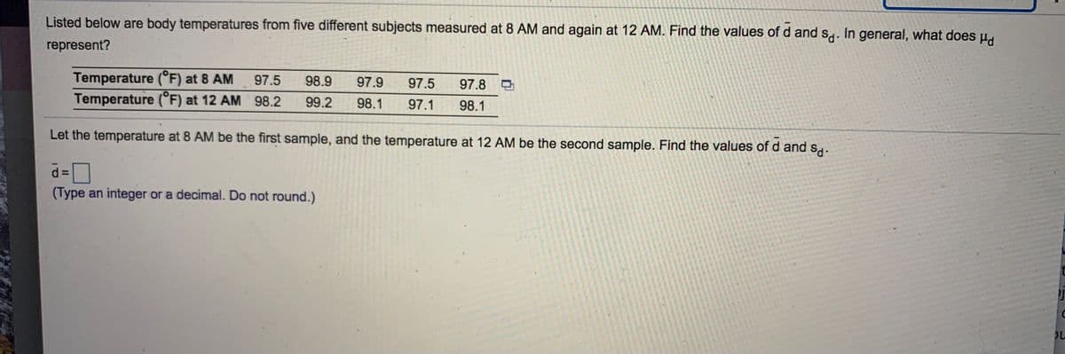 Listed below are body temperatures from five different subjects measured at 8 AM and again at 12 AM. Find the values of d and s,. In general, what does ud
represent?
Temperature (°F) at 8 AM
Temperature (°F) at 12 AM 98.2
97.5
98.9
97.9
97.5
97.8
99.2
98.1
97.1
98.1
Let the temperature at 8 AM be the first sample, and the temperature at 12 AM be the second sample. Find the values of d and sg.
d D
(Type an integer or a decimal. Do not round.)
