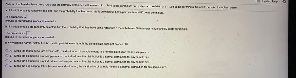 Question Help
Assume that females have pulse rates that are normally distributed with a mean of u = 74.0 beats per minute and a standard deviation of o = 12.5 beats per minute. Complete parts (a) through (c) below.
a. If 1 adult female is randomly selected, find the probability that her pulse rate is between 68 beats per minute and 80 beats per minute.
The probability is.
(Round to four decimal places as needed.)
b. If 4 adult females are randomly selected, find the probability that they have pulse rates with a mean between 68 beats per minute and 80 beats per minute.
The probability is.
(Round to four decimal places as needed.)
c. Why can the normal distribution be used in part (b), even though the sample size does not exceed 30?
O A. Since the mean pulse rate exceeds 30, the distribution of sample means is a normal distribution for any sample size.
B. Since the distribution is of sample means, not individuals, the distribution is a normal distribution for any sample size.
C. Since the distribution is of individuals, not sample means, the distribution is a normal distribution for any sample size.
D. Since the original population has a normal distribution, the distribution of sample means is a normal distribution for any sample size.
