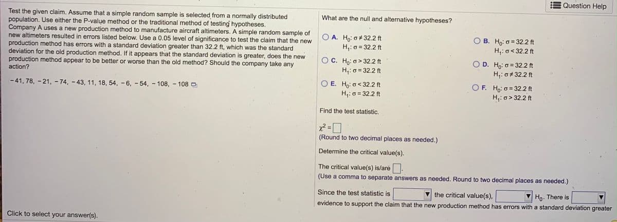 Question Help
Test the given claim. Assume that a simple random sample is selected from a normally distributed
population. Use either the P-value method or the traditional method of testing hypotheses.
Company A uses a new production method to manufacture aircraft altimeters. A simple random sample of
new altimeters resulted in errors listed below. Use a 0.05 level of significance to test the claim that the new
production method has errors with a standard deviation greater than 32.2 ft, which was the standard
deviation for the old production method. If it appears that the standard deviation is greater, does the new
production method appear to be better or worse than the old method? Should the company take any
action?
What are the null and alternative hypotheses?
O A. Ho: o+32.2 ft
H;: o = 32.2 ft
B. Ho: 0 = 32.2 ft
H;: o< 32.2 ft
O C. Ho: o > 32.2 ft
H,: o = 32.2 ft
D. Ho: o = 32.2 ft
H;: 0#32.2 ft
- 41, 78, - 21, - 74, – 43, 11, 18, 54, – 6, – 54, – 108, – 108O
O E. H,: o< 32.2 ft
H;: o = 32.2 ft
O F. Ho: o = 32.2 ft
H,: o > 32.2 ft
Find the test statistic.
x² =]
(Round to two decimal places as needed.)
Determine the critical value(s).
The critical value(s) is/arė
(Use a comma to separate answers as needed. Round to two decimal places as needed.)
Since the test statistic is
the critical value(s),
evidence to support the claim that the new production method has errors with a standard deviation greater
Ho. There is
Click to select your answer(s).
