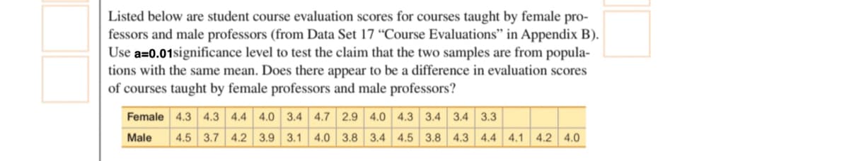 Listed below are student course evaluation scores for courses taught by female pro-
fessors and male professors (from Data Set 17 “Course Evaluations" in Appendix B).
Use a=0.01significance level to test the claim that the two samples are from popula-
tions with the same mean. Does there appear to be a difference in evaluation scores
of courses taught by female professors and male professors?
Female 4.3 4.3 4.4 4.0 3.4 4.7 2.9 4.0 4.3 3.4 3.4 3.3
Male
4.5 3.7 4.2 3.9 3.1 4.0 3.8 3.4 4.5 3.8 4.3 4.4 4.1 4.2 4.0
