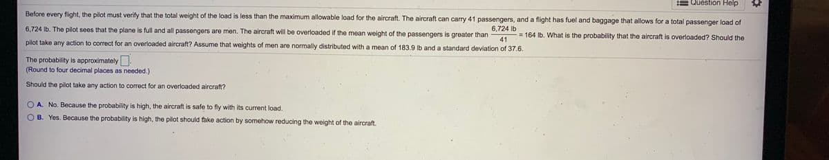 Question Help
Before every flight, the pilot must verify that the total weight of the load is less than the maximum allowable load for the aircraft. The aircraft can carry 41 passengers, and a flight has fuel and baggage that allows for a total passenger load of
6,724 lb. The pilot sees that the plane is full and all passengers are men. The aircraft will be overloaded if the mean weight of the passengers is greater than
6,724 lb
- = 164 lb. What is the probability that the aircraft is overloaded? Should the
41
%3D
pilot take any action to correct for an overloaded aircraft? Assume that weights of men are normally distributed with a mean of 183.9 lb and a standard deviation of 37.6.
The probability is approximately.
(Round to four decimal places as needed.)
Should the pilot take any action to correct for an overloaded aircraft?
A. No. Because the probability is high, the aircraft is safe to fly with its current load.
B. Yes. Because the probability is high, the pilot should take action by somehow reducing the weight of the aircraft.
