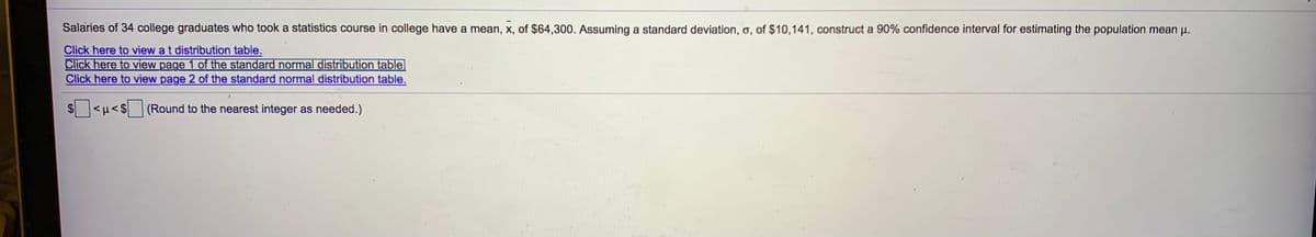 Salaries of 34 college graduates who took a statistics course in college have a mean, x, of $64,300. Assuming a standard deviation, o, of $10,141, construct a 90% confidence interval for estimating the population mean u.
Click here to view a t distribution table.
Click here to view page 1 of the standard normal distribution table
Click here to view page 2 of the standard normal distribution table.
$ >1>
(Round to the nearest integer as needed.)
%24
