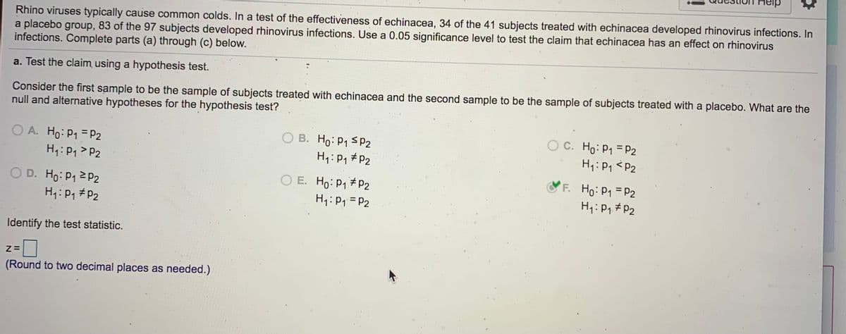 Rhino viruses typically cause common colds. In a test of the effectiveness of echinacea, 34 of the 41 subjects treated with echinacea developed rhinovirus infections. In
a placebo group, 83 of the 97 subjects developed rhinovirus infections. Use a 0.05 significance level to test the claim that echinacea has an effect on rhinovirus
infections. Complete parts (a) through (c) below.
a. Test the claim using a hypothesis test.
Consider the first sample to be the sample of subjects treated with echinacea and the second sample to be the sample of subjects treated with a placebo. What are the
null and alternative hypotheses for the hypothesis test?
B. Ho: P1 SP2
O C. Ho: P1 = P2
O A. Ho: P1 = P2
H7: P1> P2
H1: P1 # P2
H:P1 <P2
< P2
O D. Ho: P1 2 P2
H: P1 #P2
O E. Ho: P1 P2
H1: P1 = P2
F. Ho: P1 P2
H: P1 #P2
Identify the test statistic.
(Round to two decimal places as needed.)

