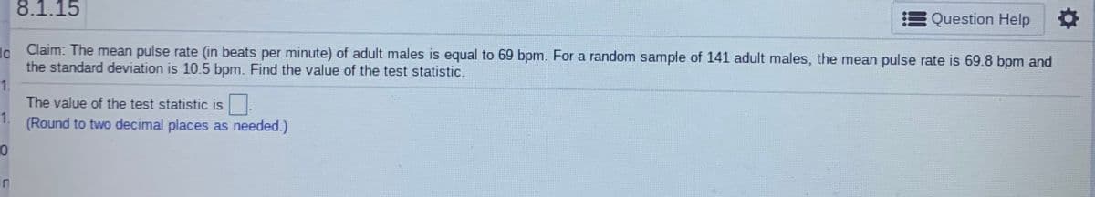 8.1.15
Question Help
Claim: The mean pulse rate (in beats per minute) of adult males is equal to 69 bpm. For a random sample of 141 adult males, the mean pulse rate is 69.8 bpm and
the standard deviation is 10.5 bpm. Find the value of the test statistic.
1.
The value of the test statistic is
1.
(Round to two decimal places as needed.)
In
