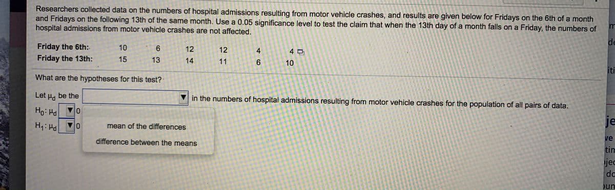 Researchers collected data on the numbers of hospital admissions resulting from motor vehicle crashes, and results are given below for Fridays on the 6th of a month
and Fridays on the following 13th of the same month. Use a 0.05 significance level to test the claim that when the 13th day of a month falls on a Friday, the numbers of
hospital admissions from motor vehicle crashes are not affected.
de
Friday the 6th:
Friday the 13th:
10
6.
12
12
4먼
15
13
14
11
10
iti
What are the hypotheses for this test?
Let Hd
be the
in the numbers of hospital admissions resulting from motor vehicle crashes for the population of all pairs of data.
Ho: Hd
Hy: Hd
je
이▲
difference between the means
mean of the differences
ve
tim
jed
dc
un
46

