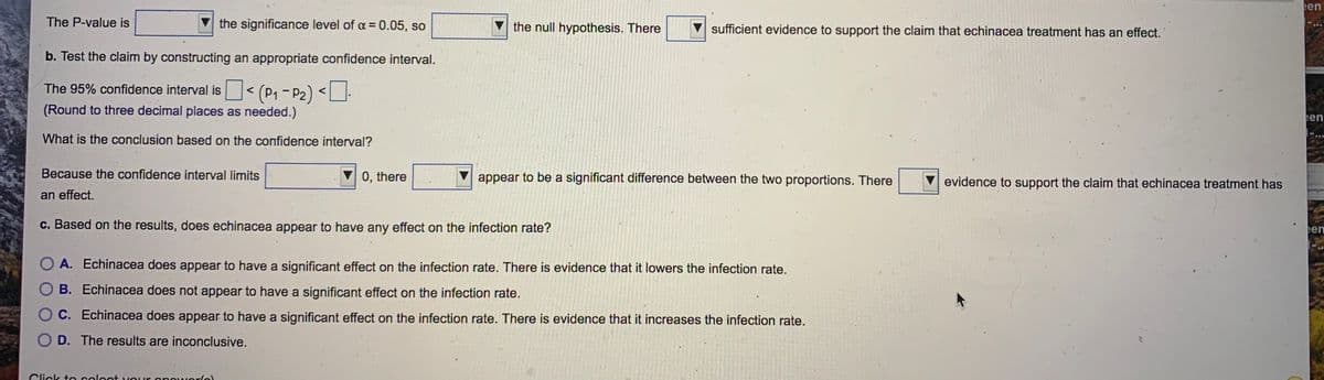 een
The P-value is
the significance level of a = 0.05, so
the null hypothesis. There
sufficient evidence to support the claim that echinacea treatment has an effect.
b. Test the claim by constructing an appropriate confidence interval.
The 95% confidence interval is< (P1 - P2) <]:
(Round to three decimal places as needed.)
een
What is the conclusion based on the confidence interval?
Because the confidence interval limits
0, there
appear to be a significant difference between the two proportions. There
evidence to support the claim that echinacea treatment has
an effect.
c. Based on the results, does echinacea appear to have any effect on the infection rate?
een
O A. Echinacea does appear to have a significant effect on the infection rate. There is evidence that it lowers the infection rate.
B. Echinacea does not appear to have a significant effect on the infection rate.
O C. Echinacea does appear to have a significant effect on the infection rate. There is evidence that it increases the infection rate.
O D. The results are inconclusive.
Click to soloot VOur
poworlo)
