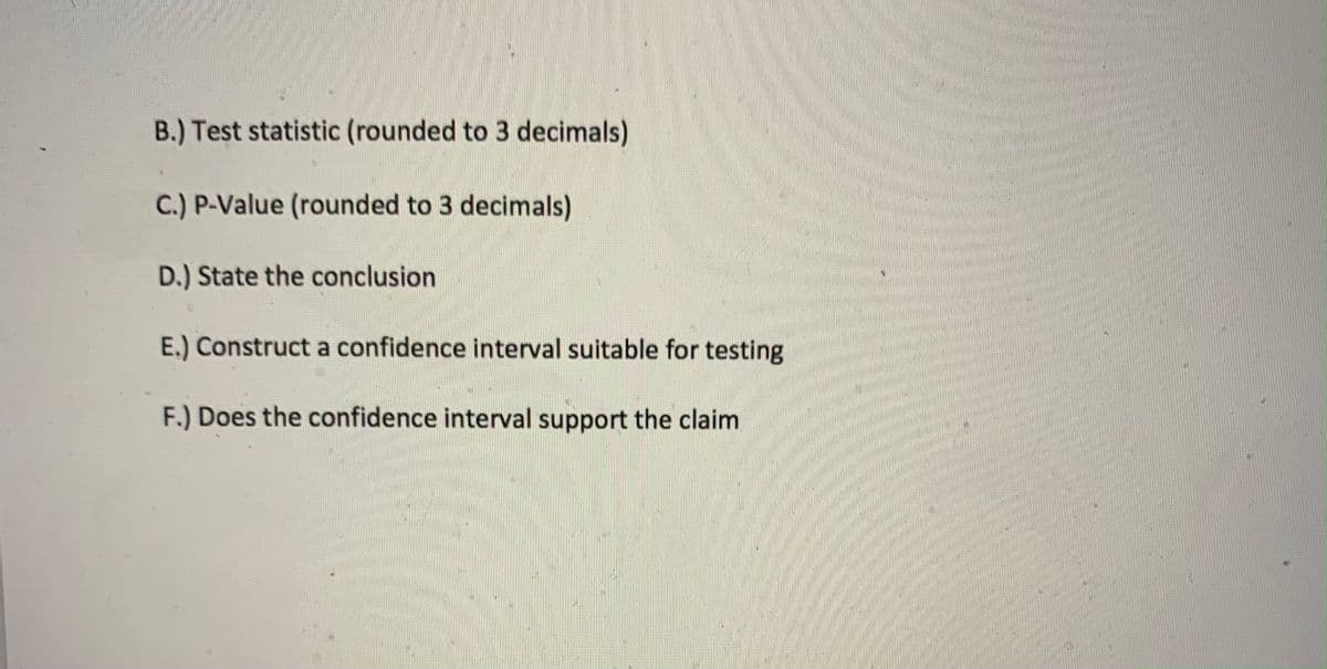 B.) Test statistic (rounded to 3 decimals)
C.) P-Value (rounded to 3 decimals)
D.) State the conclusion
E.) Construct a confidence interval suitable for testing
F.) Does the confidence interval support the claim
