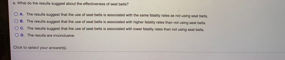 c. What do the results suggest about the effectiveness of seat belts?
O A. The results suggest that the use of seat belts is associated with the same fatality rates as not using seat belts.
B. The results suggest that the use of seat belts is associated with higher fatality rates than not using seat belts.
O C. The results suggest that the use of seat belts is associated with lower fatality rates than not using seat belts.
O D. The results are inconclusive.
Click to select your answer(s).
