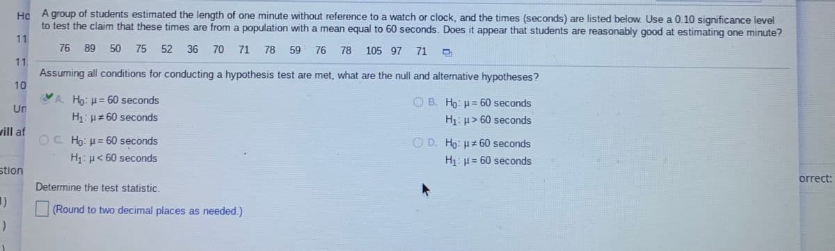 Ho
A group of students estimated the length of one minute without reference to a watch or clock, and the times (seconds) are listed below. Use a 0.10 significance level
to test the claim that these times are from a population with a mean equal to 60 seconds. Does it appear that students are reasonably good at estimating one minute?
11.
76
89 50
75
52
36
70 71
78
59 76
78
105 97
71
11,
Assuming all conditions for conducting a hypothesis test are met, what are the null and alternative hypotheses?
10
A. Ho: = 60 seconds
H1: µz 60 seconds
O B. Ho: u= 60 seconds
Un
H1: > 60 seconds
vill af
O C. Ho: H= 60 seconds
O D. Ho: H# 60 seconds
H1: H< 60 seconds
H1: µ = 60 seconds
stion
orrect:
Determine the test statistic.
(Round to two decimal places as needed.)
