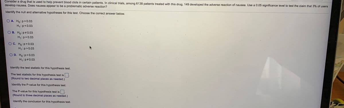 Consider a drug that is used to help prevent blood clots in certain patients. In clinical trials, among 6138 patients treated with this drug, 149 developed the adverse reaction of nausea. Use a 0.05 significance level to test the claim that 3% of users
develop nausea. Does nausea appear to be a problematic adverse reaction?
Identify the null and alternative hypotheses for this test. Choose the correct answer below.
O A. Ho:p=0.03
H4:p<0.03
O B. Ho: p#0.03
H4:p=0.03
OC. Ho:p=0.03
H4:p>0.03
O D. Ho: p=0.03
H4:p#0.03
Identify the test statistic for this hypothesis test.
The test statistic for this hypothesis test is
(Round to two decimal places as needed.)
Identify the P-value for this hypothesis test.
The P-value for this hypothesis test is
(Round to three decimal places as needed.)
Identify the conclusion for this hypothesis test.
